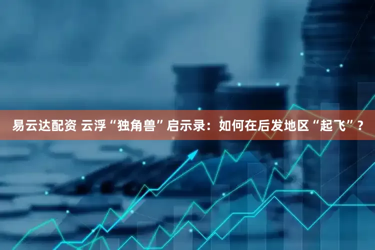 易云达配资 云浮“独角兽”启示录：如何在后发地区“起飞”？