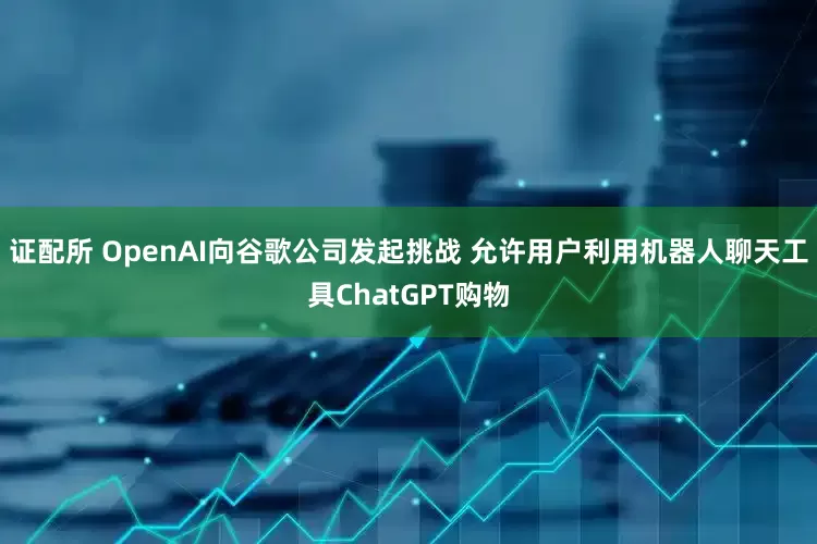 证配所 OpenAI向谷歌公司发起挑战 允许用户利用机器人聊天工具ChatGPT购物
