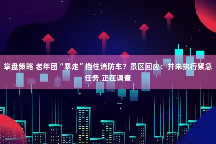 掌盘策略 老年团“暴走”挡住消防车？景区回应：并未执行紧急任务 正在调查