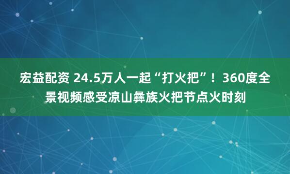 宏益配资 24.5万人一起“打火把”！360度全景视频感受凉山彝族火把节点火时刻