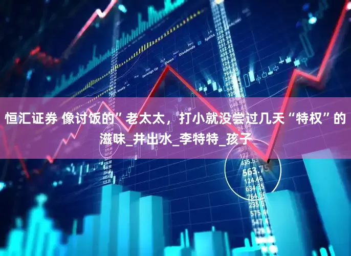 恒汇证券 像讨饭的”老太太，打小就没尝过几天“特权”的滋味_井出水_李特特_孩子