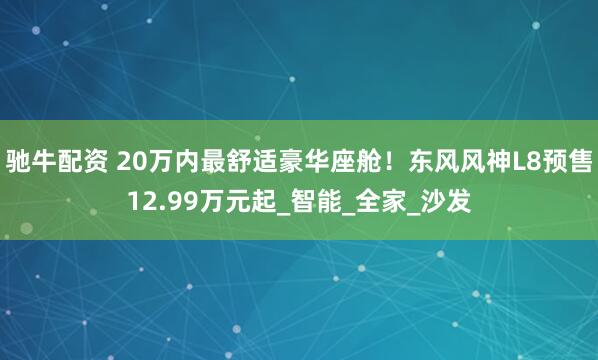 驰牛配资 20万内最舒适豪华座舱！东风风神L8预售12.99万元起_智能_全家_沙发