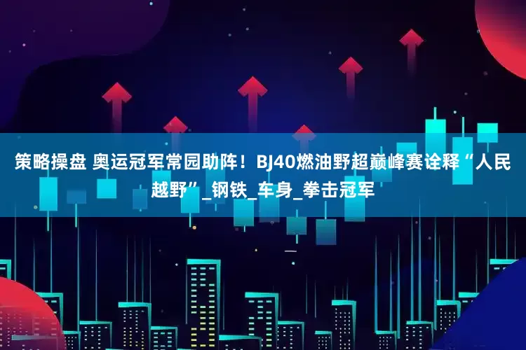 策略操盘 奥运冠军常园助阵！BJ40燃油野超巅峰赛诠释“人民越野”_钢铁_车身_拳击冠军