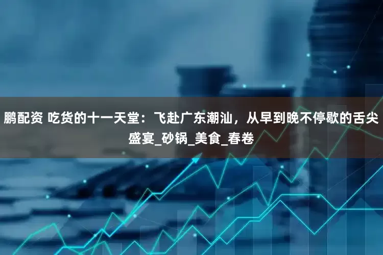 鹏配资 吃货的十一天堂：飞赴广东潮汕，从早到晚不停歇的舌尖盛宴_砂锅_美食_春卷