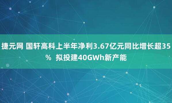 捷元网 国轩高科上半年净利3.67亿元同比增长超35%  拟投建40GWh新产能