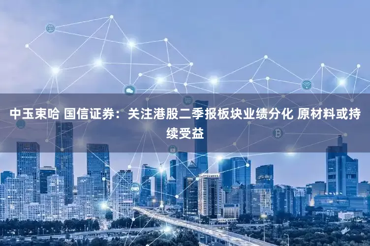中玉束哈 国信证券：关注港股二季报板块业绩分化 原材料或持续受益