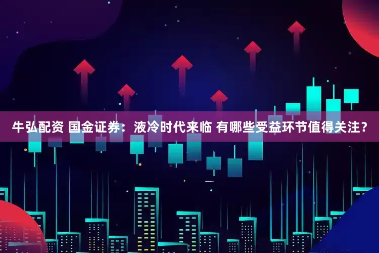 牛弘配资 国金证券：液冷时代来临 有哪些受益环节值得关注？