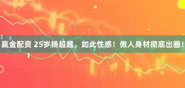 赢金配资 25岁杨超越，如此性感！傲人身材彻底出圈！