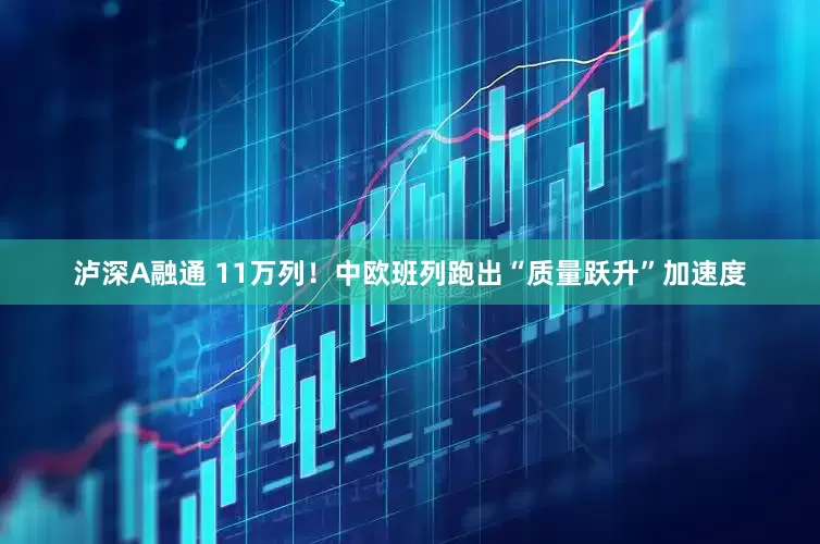 泸深A融通 11万列！中欧班列跑出“质量跃升”加速度