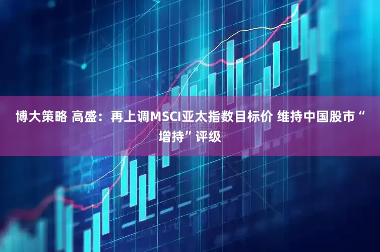 博大策略 高盛：再上调MSCI亚太指数目标价 维持中国股市“增持”评级