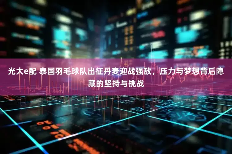 光大e配 泰国羽毛球队出征丹麦迎战强敌，压力与梦想背后隐藏的坚持与挑战