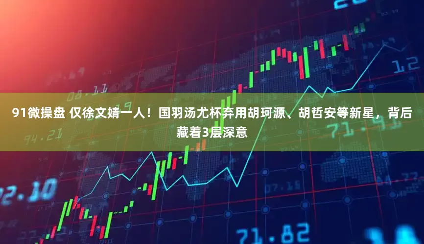 91微操盘 仅徐文婧一人！国羽汤尤杯弃用胡珂源、胡哲安等新星，背后藏着3层深意